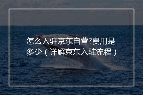怎么入驻京东自营?费用是多少（详解京东入驻流程）