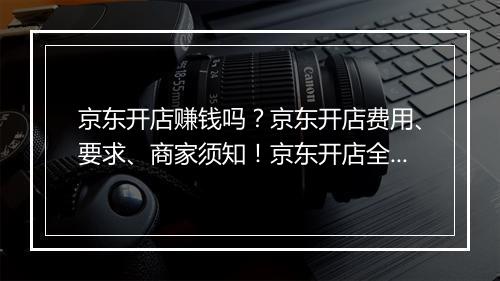 京东开店赚钱吗？京东开店费用、要求、商家须知！京东开店全攻略