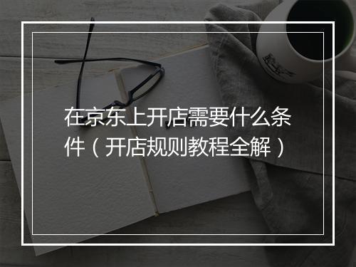 在京东上开店需要什么条件（开店规则教程全解）