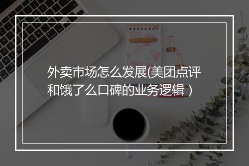 外卖市场怎么发展(美团点评和饿了么口碑的业务逻辑）