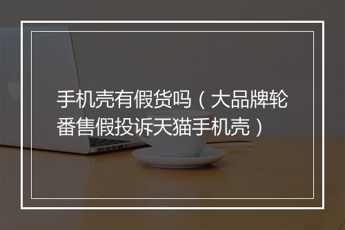 手机壳有假货吗（大品牌轮番售假投诉天猫手机壳）