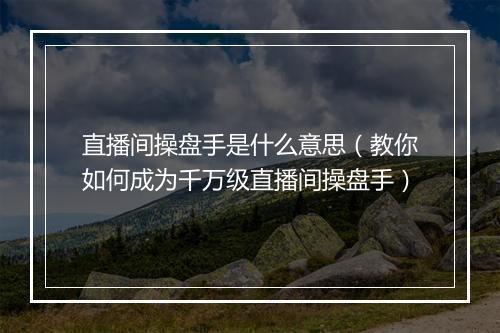 直播间操盘手是什么意思（教你如何成为千万级直播间操盘手）