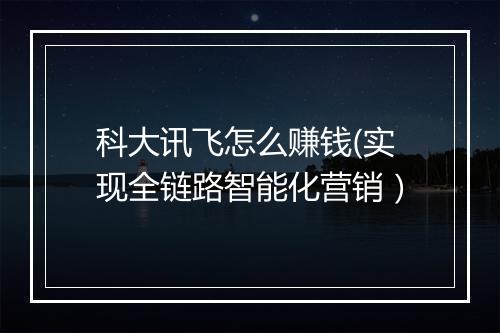 科大讯飞怎么赚钱(实现全链路智能化营销）