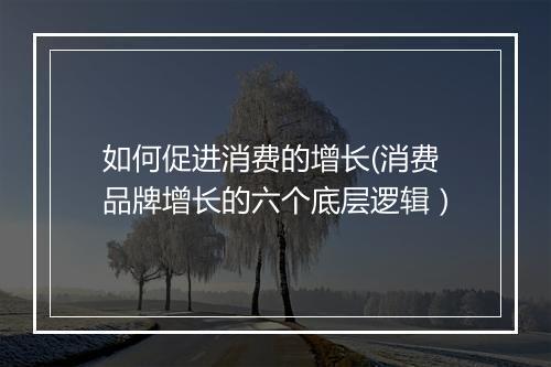 如何促进消费的增长(消费品牌增长的六个底层逻辑）