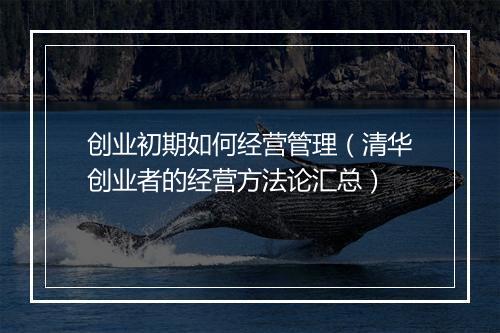 创业初期如何经营管理（清华创业者的经营方法论汇总）