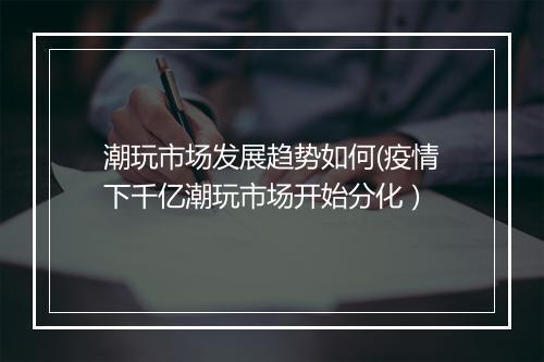 潮玩市场发展趋势如何(疫情下千亿潮玩市场开始分化）