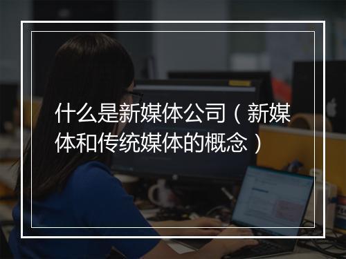 什么是新媒体公司（新媒体和传统媒体的概念）
