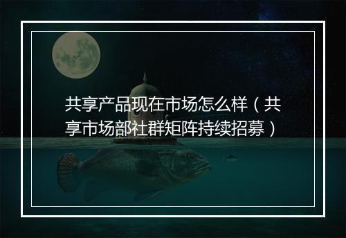 共享产品现在市场怎么样（共享市场部社群矩阵持续招募）