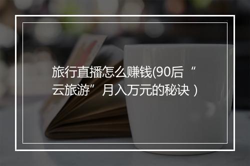 旅行直播怎么赚钱(90后“云旅游”月入万元的秘诀）