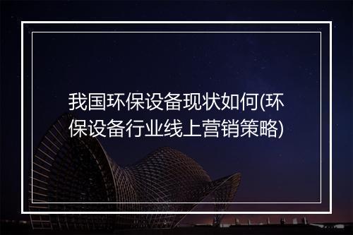 我国环保设备现状如何(环保设备行业线上营销策略)