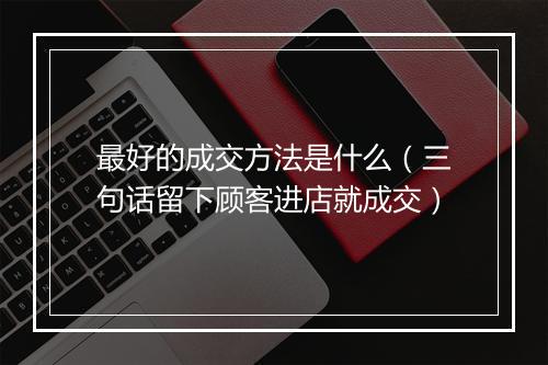 最好的成交方法是什么（三句话留下顾客进店就成交）