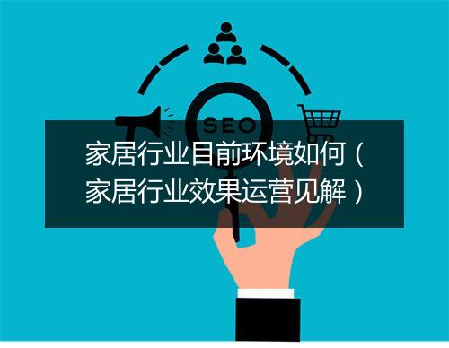 家居行业目前环境如何（家居行业效果运营见解）