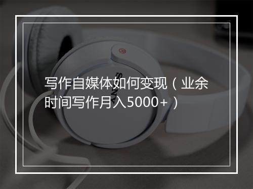 写作自媒体如何变现（业余时间写作月入5000+）