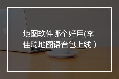 地图软件哪个好用(李佳琦地图语音包上线）
