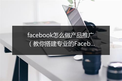 facebook怎么做产品推广（教你搭建专业的Facebook公共主页）
