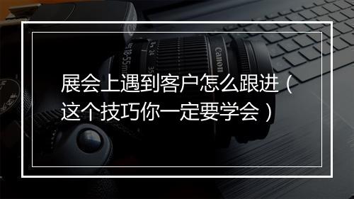展会上遇到客户怎么跟进（这个技巧你一定要学会）