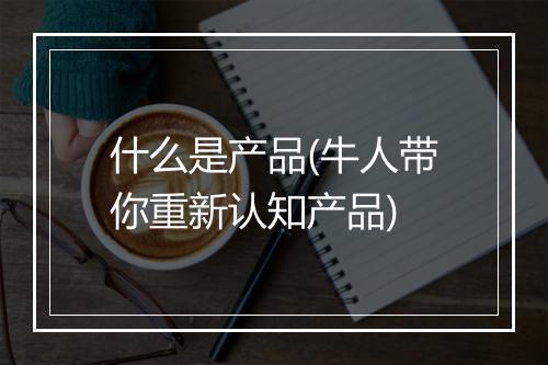 什么是产品(牛人带你重新认知产品)