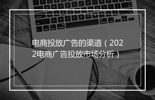 电商投放广告的渠道（2022电商广告投放市场分析）