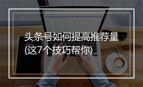 头条号如何提高推荐量(这7个技巧帮你)