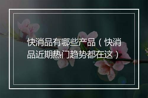 快消品有哪些产品（快消品近期热门趋势都在这）