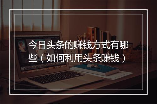 今日头条的赚钱方式有哪些（如何利用头条赚钱）