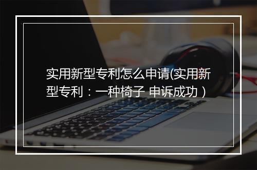 实用新型专利怎么申请(实用新型专利：一种椅子 申诉成功）