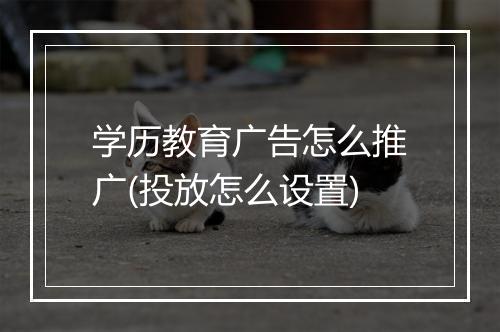 学历教育广告怎么推广(投放怎么设置)