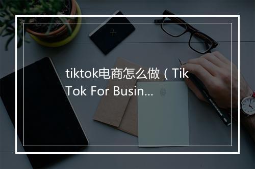 tiktok电商怎么做（TikTok For Business电商客户指导手册）