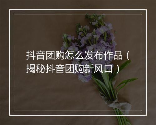抖音团购怎么发布作品（揭秘抖音团购新风口）
