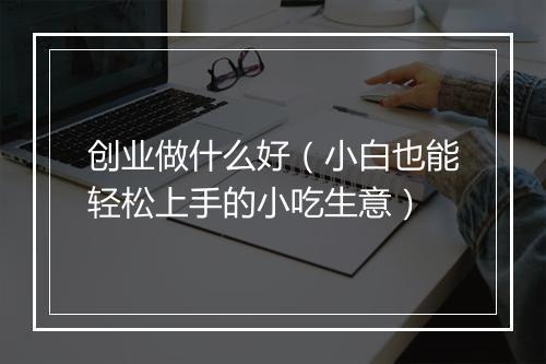 创业做什么好（小白也能轻松上手的小吃生意）
