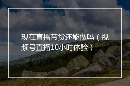 现在直播带货还能做吗（视频号直播10小时体验）