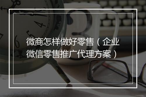 微商怎样做好零售（企业微信零售推广代理方案）
