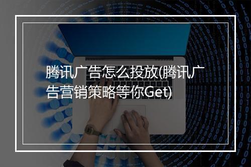 腾讯广告怎么投放(腾讯广告营销策略等你Get)
