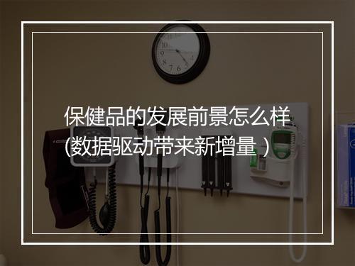 保健品的发展前景怎么样(数据驱动带来新增量）