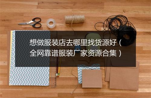 想做服装店去哪里找货源好（全网靠谱服装厂家资源合集）