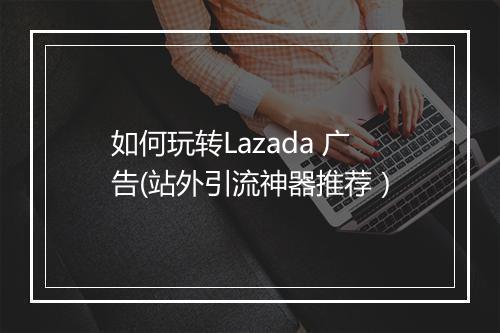 如何玩转Lazada 广告(站外引流神器推荐）