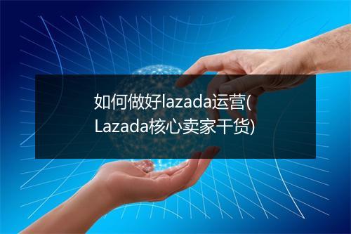 如何做好lazada运营( Lazada核心卖家干货)