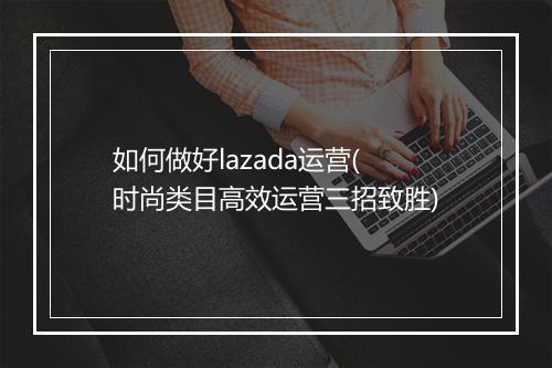 如何做好lazada运营(时尚类目高效运营三招致胜)