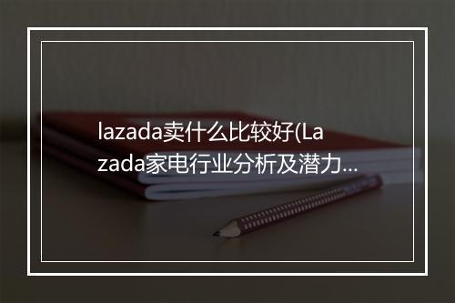 lazada卖什么比较好(Lazada家电行业分析及潜力爆品大揭秘)