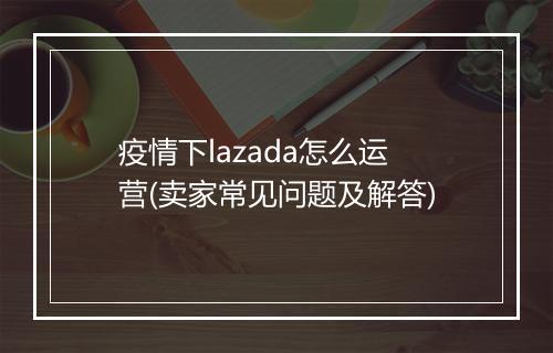 疫情下lazada怎么运营(卖家常见问题及解答)