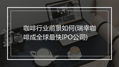 咖啡行业前景如何(瑞幸咖啡成全球最快IPO公司)