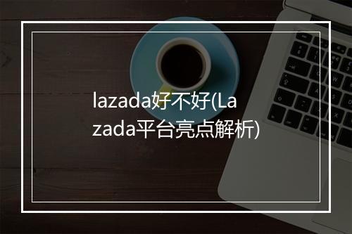 lazada好不好(Lazada平台亮点解析)