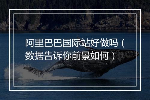 阿里巴巴国际站好做吗（数据告诉你前景如何）
