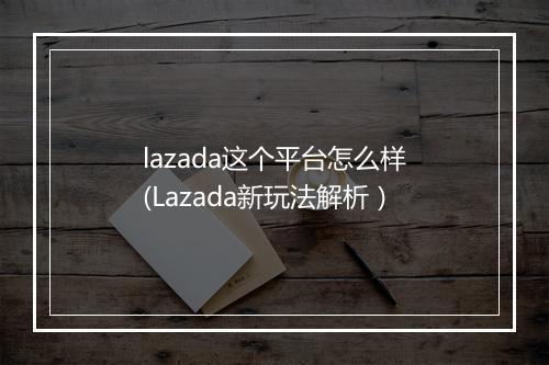 lazada这个平台怎么样(Lazada新玩法解析）
