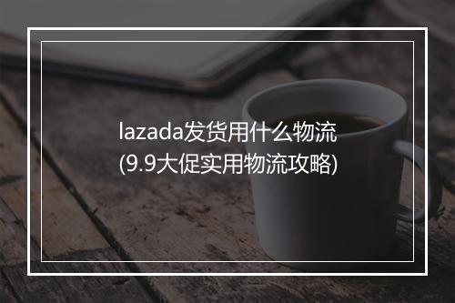 lazada发货用什么物流(9.9大促实用物流攻略)