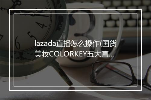 lazada直播怎么操作(国货美妆COLORKEY五大直播魔法)
