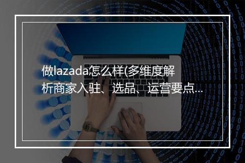做lazada怎么样(多维度解析商家入驻、选品、运营要点)