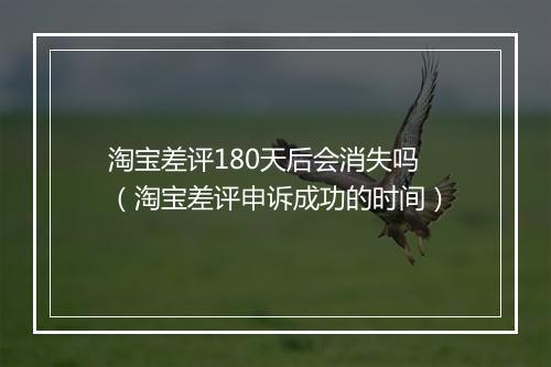 淘宝差评180天后会消失吗（淘宝差评申诉成功的时间）