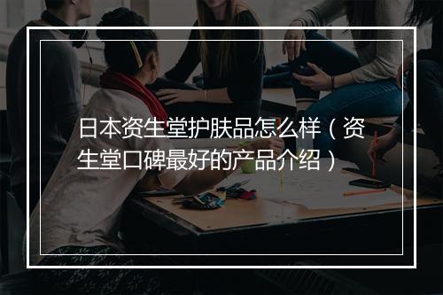 日本资生堂护肤品怎么样（资生堂口碑最好的产品介绍）