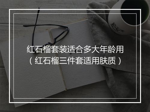 红石榴套装适合多大年龄用（红石榴三件套适用肤质）